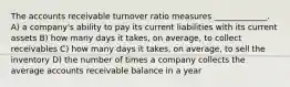 The accounts receivable turnover ratio measures _____________. A) a company's ability to pay its current liabilities with its current assets B) how many days it takes, on average, to collect receivables C) how many days it takes, on average, to sell the inventory D) the number of times a company collects the average accounts receivable balance in a year