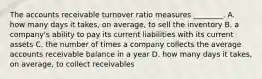 The accounts receivable turnover ratio measures​ ________. A. how many days it​ takes, on​ average, to sell the inventory B. a​ company's ability to pay its current liabilities with its current assets C. the number of times a company collects the average accounts receivable balance in a year D. how many days it​ takes, on​ average, to collect receivables