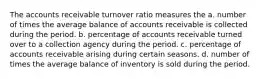 The accounts receivable turnover ratio measures the a. number of times the average balance of accounts receivable is collected during the period. b. percentage of accounts receivable turned over to a collection agency during the period. c. percentage of accounts receivable arising during certain seasons. d. number of times the average balance of inventory is sold during the period.