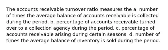 The accounts receivable turnover ratio measures the a. number of times the average balance of accounts receivable is collected during the period. b. percentage of accounts receivable turned over to a collection agency during the period. c. percentage of accounts receivable arising during certain seasons. d. number of times the average balance of inventory is sold during the period.