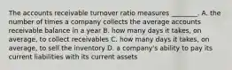 The accounts receivable turnover ratio measures​ ________. A. the number of times a company collects the average accounts receivable balance in a year B. how many days it​ takes, on​ average, to collect receivables C. how many days it​ takes, on​ average, to sell the inventory D. a​ company's ability to pay its current liabilities with its current assets