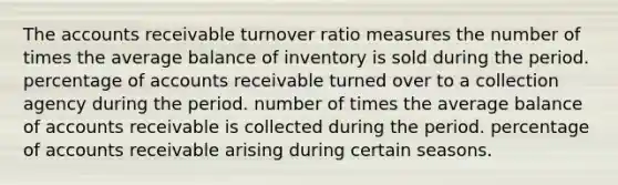 The accounts receivable turnover ratio measures the number of times the average balance of inventory is sold during the period. percentage of accounts receivable turned over to a collection agency during the period. number of times the average balance of accounts receivable is collected during the period. percentage of accounts receivable arising during certain seasons.