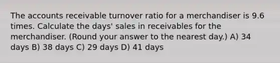 The accounts receivable turnover ratio for a merchandiser is 9.6 times. Calculate the days' sales in receivables for the merchandiser. (Round your answer to the nearest day.) A) 34 days B) 38 days C) 29 days D) 41 days