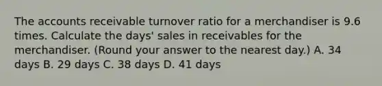 The accounts receivable turnover ratio for a merchandiser is 9.6 times. Calculate the​ days' sales in receivables for the merchandiser.​ (Round your answer to the nearest​ day.) A. 34 days B. 29 days C. 38 days D. 41 days