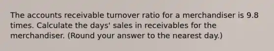 The accounts receivable turnover ratio for a merchandiser is 9.8 times. Calculate the days' sales in receivables for the merchandiser. (Round your answer to the nearest day.)