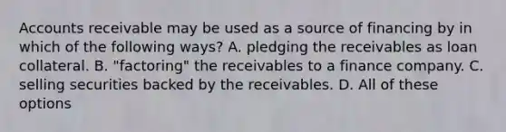 Accounts receivable may be used as a source of financing by in which of the following ways? A. pledging the receivables as loan collateral. B. "factoring" the receivables to a finance company. C. selling securities backed by the receivables. D. All of these options