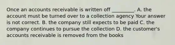 Once an accounts receivable is written off​ _________. A. the account must be turned over to a collection agency Your answer is not correct. B. the company still expects to be paid C. the company continues to pursue the collection D. the​ customer's accounts receivable is removed from the books