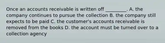 Once an accounts receivable is written off​ _________. A. the company continues to pursue the collection B. the company still expects to be paid C. the​ customer's accounts receivable is removed from the books D. the account must be turned over to a collection agency