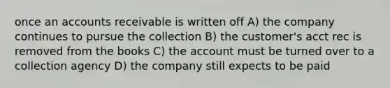 once an accounts receivable is written off A) the company continues to pursue the collection B) the customer's acct rec is removed from the books C) the account must be turned over to a collection agency D) the company still expects to be paid