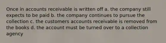 Once in accounts receivable is written off a. the company still expects to be paid b. the company continues to pursue the collection c. the customers accounts receivable is removed from the books d. the account must be turned over to a collection agency