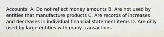 Accounts: A. Do not reflect money amounts B. Are not used by entities that manufacture products C. Are records of increases and decreases in individual financial statement items D. Are only used by large entities with many transactions