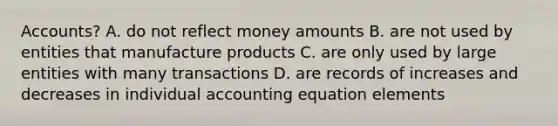 Accounts? A. do not reflect money amounts B. are not used by entities that manufacture products C. are only used by large entities with many transactions D. are records of increases and decreases in individual accounting equation elements