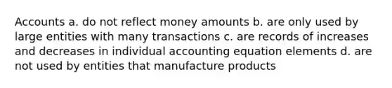 Accounts a. do not reflect money amounts b. are only used by large entities with many transactions c. are records of increases and decreases in individual accounting equation elements d. are not used by entities that manufacture products