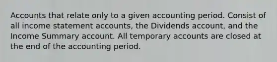 Accounts that relate only to a given accounting period. Consist of all income statement accounts, the Dividends account, and the Income Summary account. All temporary accounts are closed at the end of the accounting period.