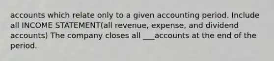 accounts which relate only to a given accounting period. Include all INCOME STATEMENT(all revenue, expense, and dividend accounts) The company closes all ___accounts at the end of the period.