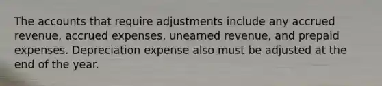 The accounts that require adjustments include any accrued revenue, accrued expenses, unearned revenue, and prepaid expenses. Depreciation expense also must be adjusted at the end of the year.