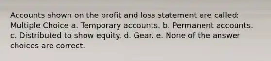 Accounts shown on the profit and loss statement are called: Multiple Choice a. Temporary accounts. b. Permanent accounts. c. Distributed to show equity. d. Gear. e. None of the answer choices are correct.