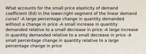 What accounts for the small price elasticity of demand coefficient (Ed) in the lower-right segment of the linear demand curve? -A large percentage change in quantity demanded without a change in price -A small increase in quantity demanded relative to a small decrease in price -A large increase in quantity demanded relative to a small decrease in price -A small percentage change in quantity relative to a large percentage change in price