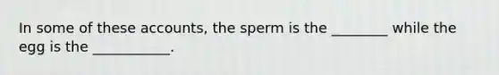 In some of these accounts, the sperm is the ________ while the egg is the ___________.