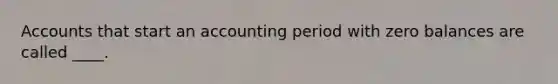 Accounts that start an accounting period with zero balances are called ____.