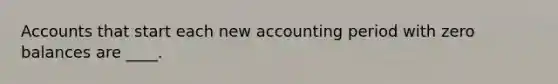 Accounts that start each new accounting period with zero balances are ____.