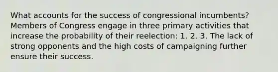 What accounts for the success of congressional incumbents? Members of Congress engage in three primary activities that increase the probability of their reelection: 1. 2. 3. The lack of strong opponents and the high costs of campaigning further ensure their success.