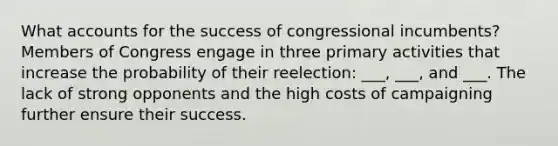 What accounts for the success of congressional incumbents? Members of Congress engage in three primary activities that increase the probability of their reelection: ___, ___, and ___. The lack of strong opponents and the high costs of campaigning further ensure their success.