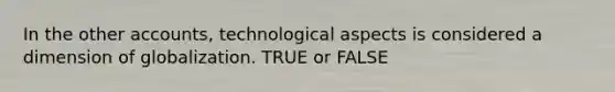 In the other accounts, technological aspects is considered a dimension of globalization. TRUE or FALSE