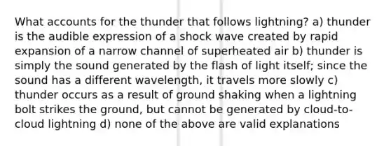 What accounts for the thunder that follows lightning? a) thunder is the audible expression of a shock wave created by rapid expansion of a narrow channel of superheated air b) thunder is simply the sound generated by the flash of light itself; since the sound has a different wavelength, it travels more slowly c) thunder occurs as a result of ground shaking when a lightning bolt strikes the ground, but cannot be generated by cloud-to-cloud lightning d) none of the above are valid explanations