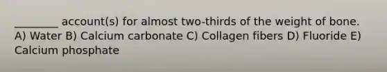 ________ account(s) for almost two-thirds of the weight of bone. A) Water B) Calcium carbonate C) Collagen fibers D) Fluoride E) Calcium phosphate