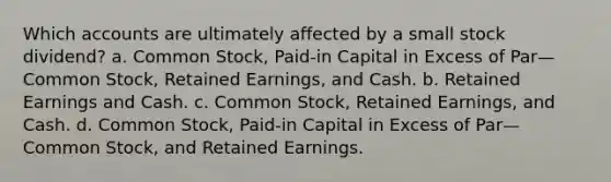 Which accounts are ultimately affected by a small stock dividend? a. Common Stock, Paid-in Capital in Excess of Par—Common Stock, Retained Earnings, and Cash. b. Retained Earnings and Cash. c. Common Stock, Retained Earnings, and Cash. d. Common Stock, Paid-in Capital in Excess of Par—Common Stock, and Retained Earnings.