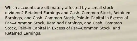 Which accounts are ultimately affected by a small stock dividend? Retained Earnings and Cash. Common Stock, Retained Earnings, and Cash. Common Stock, Paid-in Capital in Excess of Par—Common Stock, Retained Earnings, and Cash. Common Stock, Paid-in Capital in Excess of Par—Common Stock, and Retained Earnings.