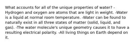 What accounts for all of the unique properties of water? -Hydrogen and oxygen are atoms that are light in weight. -Water is a liquid at normal room temperature. -Water can be found to naturally exist in all three states of matter (solid, liquid, and gas). -The water molecule's unique geometry causes it to have a resulting electrical polarity. -All living things on Earth depend on it.