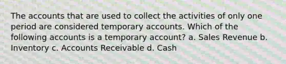 The accounts that are used to collect the activities of only one period are considered temporary accounts. Which of the following accounts is a temporary account? a. Sales Revenue b. Inventory c. Accounts Receivable d. Cash