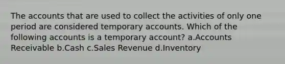 The accounts that are used to collect the activities of only one period are considered temporary accounts. Which of the following accounts is a temporary account? a.Accounts Receivable b.Cash c.Sales Revenue d.Inventory