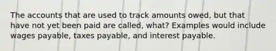 The accounts that are used to track amounts owed, but that have not yet been paid are called, what? Examples would include wages payable, taxes payable, and interest payable.