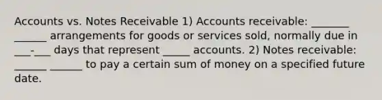 Accounts vs. Notes Receivable 1) Accounts receivable: _______ ______ arrangements for goods or services sold, normally due in ___-___ days that represent _____ accounts. 2) Notes receivable: ______ ______ to pay a certain sum of money on a specified future date.