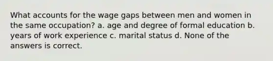 What accounts for the wage gaps between men and women in the same occupation? a. age and degree of formal education b. years of work experience c. marital status d. None of the answers is correct.