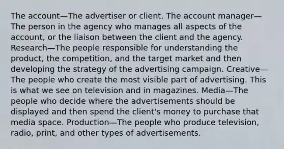 The account—The advertiser or client. The account manager—The person in the agency who manages all aspects of the account, or the liaison between the client and the agency. Research—The people responsible for understanding the product, the competition, and the target market and then developing the strategy of the advertising campaign. Creative—The people who create the most visible part of advertising. This is what we see on television and in magazines. Media—The people who decide where the advertisements should be displayed and then spend the client's money to purchase that media space. Production—The people who produce television, radio, print, and other types of advertisements.