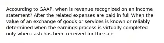 Accourding to GAAP, when is revenue recognized on an income statement? After the related expenses are paid in full When the value of an exchange of goods or services is known or reliably determined when the earnings process is virtually completed only when cash has been received for the sale