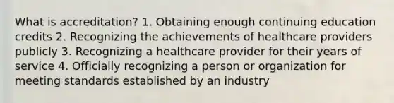 What is accreditation? 1. Obtaining enough continuing education credits 2. Recognizing the achievements of healthcare providers publicly 3. Recognizing a healthcare provider for their years of service 4. Officially recognizing a person or organization for meeting standards established by an industry