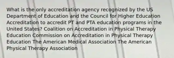 What is the only accreditation agency recognized by the US Department of Education and the Council for Higher Education Accreditation to accredit PT and PTA education programs in the United States? Coalition on Accreditation in Physical Therapy Education Commission on Accreditation in Physical Therapy Education The American Medical Association The American Physical Therapy Association