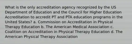 What is the only accreditation agency recognized by the US Department of Education and the Council for Higher Education Accreditation to accredit PT and PTA education programs in the United States? a. Commission on Accreditation in Physical Therapy Education b. The American Medical Association c. Coalition on Accreditation in Physical Therapy Education d. The American Physical Therapy Association