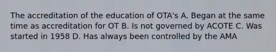 The accreditation of the education of OTA's A. Began at the same time as accreditation for OT B. Is not governed by ACOTE C. Was started in 1958 D. Has always been controlled by the AMA