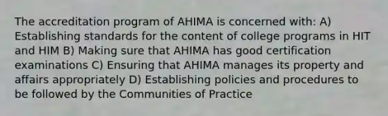 The accreditation program of AHIMA is concerned with: A) Establishing standards for the content of college programs in HIT and HIM B) Making sure that AHIMA has good certification examinations C) Ensuring that AHIMA manages its property and affairs appropriately D) Establishing policies and procedures to be followed by the Communities of Practice