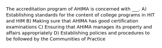 The accreditation program of AHIMA is concerned with ___. A) Establishing standards for the content of college programs in HIT and HIM B) Making sure that AHIMA has good certification examinations C) Ensuring that AHIMA manages its property and affairs appropriately D) Establishing policies and procedures to be followed by the Communities of Practice