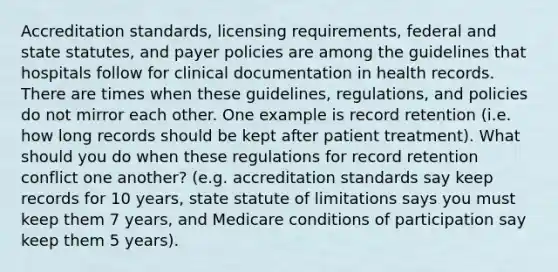 Accreditation standards, licensing requirements, federal and state statutes, and payer policies are among the guidelines that hospitals follow for clinical documentation in health records. There are times when these guidelines, regulations, and policies do not mirror each other. One example is record retention (i.e. how long records should be kept after patient treatment). What should you do when these regulations for record retention conflict one another? (e.g. accreditation standards say keep records for 10 years, state statute of limitations says you must keep them 7 years, and Medicare conditions of participation say keep them 5 years).