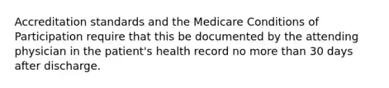 Accreditation standards and the Medicare Conditions of Participation require that this be documented by the attending physician in the patient's health record no more than 30 days after discharge.