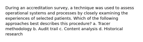 During an accreditation survey, a technique was used to assess operational systems and processes by closely examining the experiences of selected patients. Which of the following approaches best describes this procedure? a. Tracer methodology b. Audit trail c. Content analysis d. Historical research