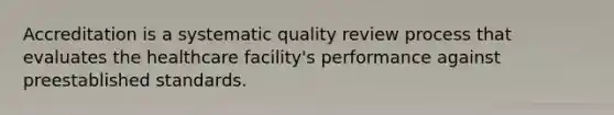 Accreditation is a systematic quality review process that evaluates the healthcare facility's performance against preestablished standards.